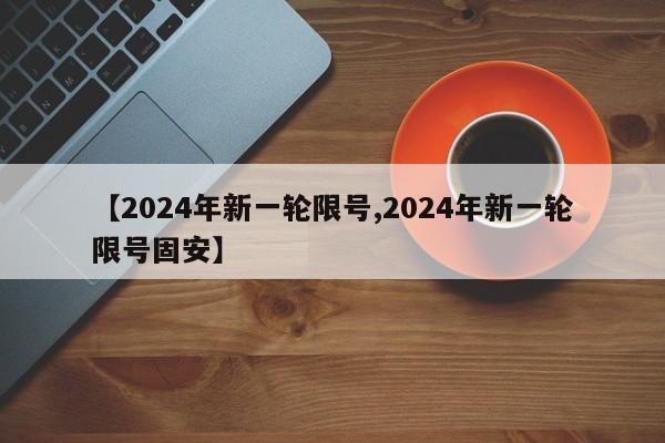【2024年新一轮限号,2024年新一轮限号固安】