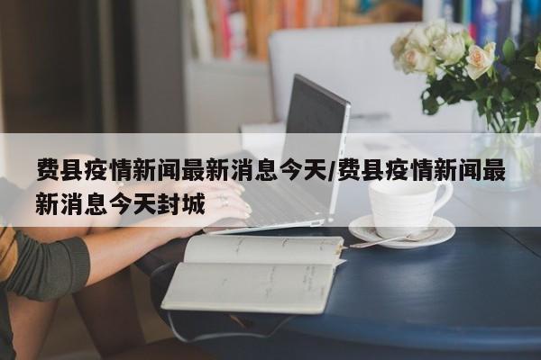 费县疫情新闻最新消息今天/费县疫情新闻最新消息今天封城