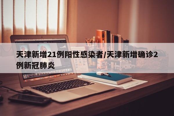 天津新增21例阳性感染者/天津新增确诊2例新冠肺炎