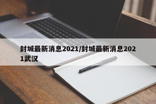封城最新消息2021/封城最新消息2021武汉