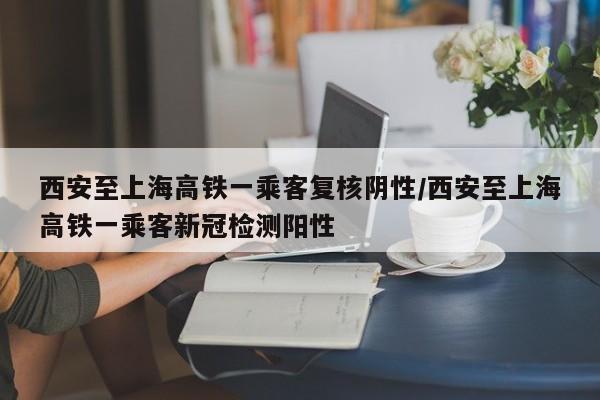 西安至上海高铁一乘客复核阴性/西安至上海高铁一乘客新冠检测阳性