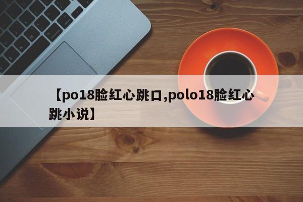 【po18脸红心跳口,polo18脸红心跳小说】