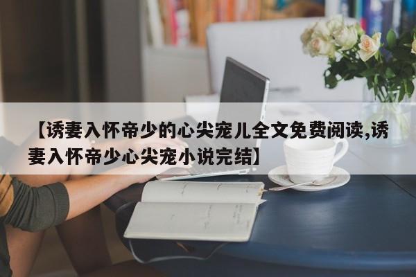 【诱妻入怀帝少的心尖宠儿全文免费阅读,诱妻入怀帝少心尖宠小说完结】