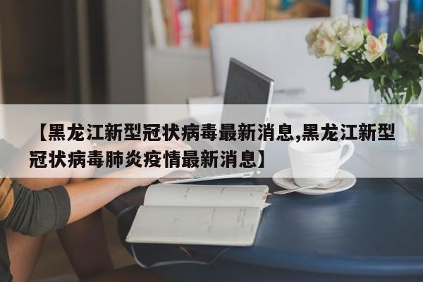 【黑龙江新型冠状病毒最新消息,黑龙江新型冠状病毒肺炎疫情最新消息】