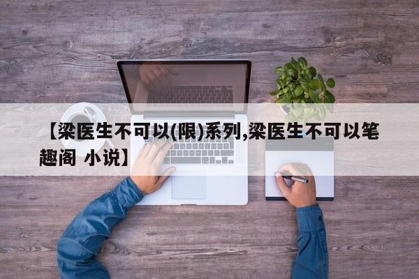 【梁医生不可以(限)系列,梁医生不可以笔趣阁 小说】