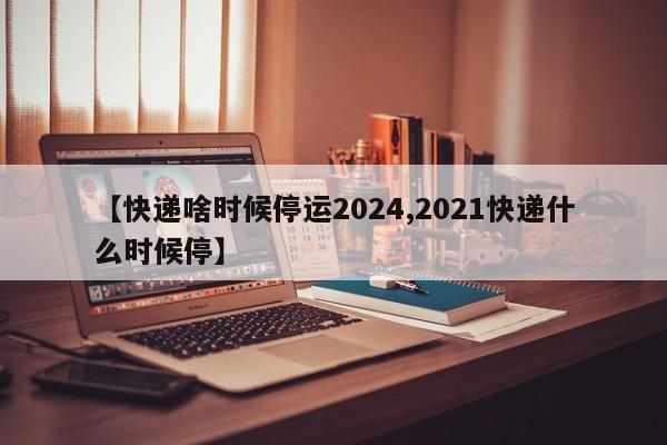 【快递啥时候停运2024,2021快递什么时候停】