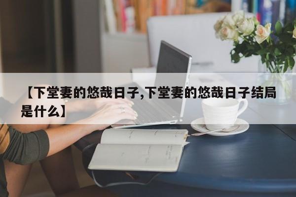 【下堂妻的悠哉日子,下堂妻的悠哉日子结局是什么】