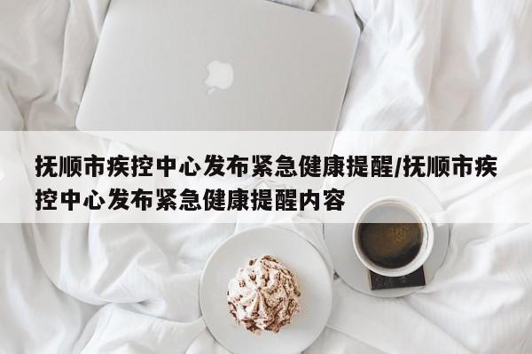 抚顺市疾控中心发布紧急健康提醒/抚顺市疾控中心发布紧急健康提醒内容