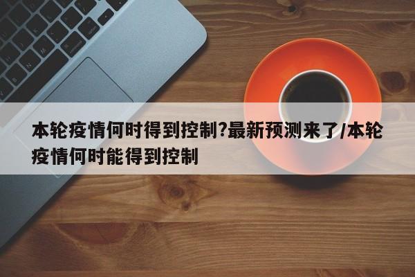 本轮疫情何时得到控制?最新预测来了/本轮疫情何时能得到控制