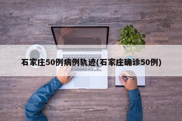 石家庄50例病例轨迹(石家庄确诊50例)