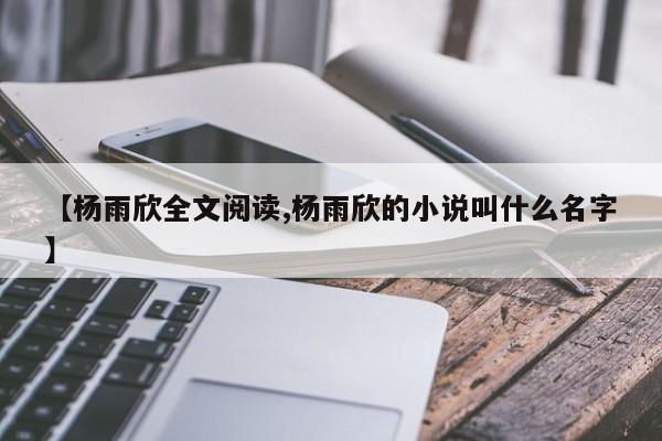 【杨雨欣全文阅读,杨雨欣的小说叫什么名字】