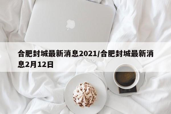 合肥封城最新消息2021/合肥封城最新消息2月12日