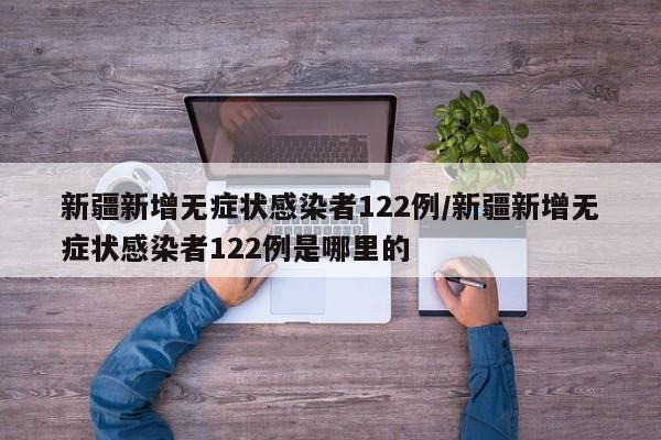 新疆新增无症状感染者122例/新疆新增无症状感染者122例是哪里的
