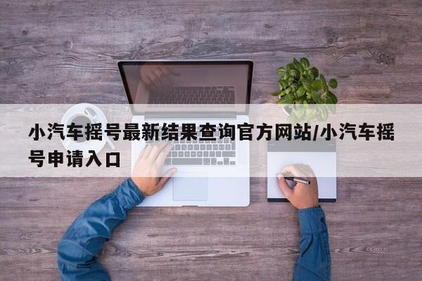小汽车摇号最新结果查询官方网站/小汽车摇号申请入口