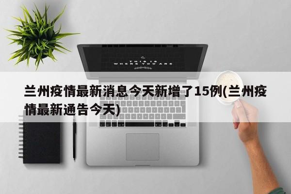 兰州疫情最新消息今天新增了15例(兰州疫情最新通告今天)