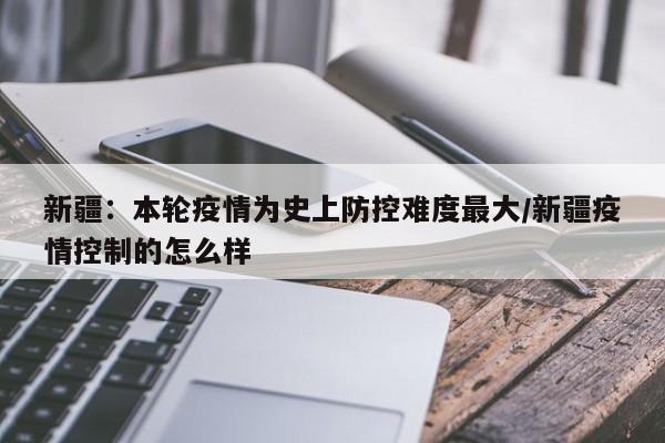 新疆：本轮疫情为史上防控难度最大/新疆疫情控制的怎么样