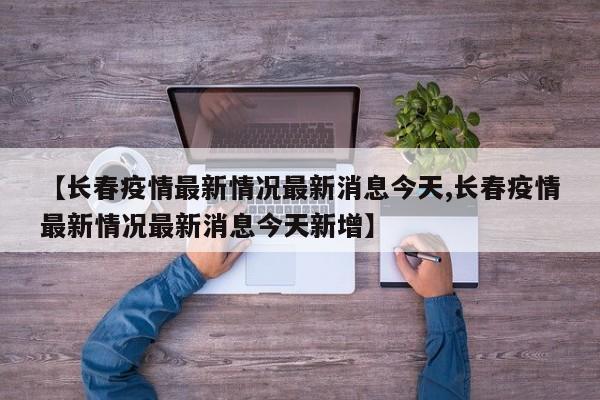 【长春疫情最新情况最新消息今天,长春疫情最新情况最新消息今天新增】