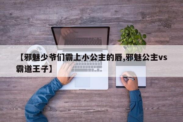 【邪魅少爷们霸上小公主的唇,邪魅公主vs霸道王子】