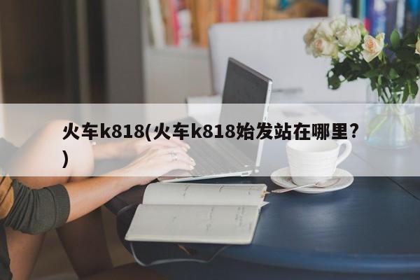 火车k818(火车k818始发站在哪里?)
