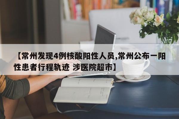 【常州发现4例核酸阳性人员,常州公布一阳性患者行程轨迹 涉医院超市】