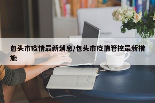 包头市疫情最新消息/包头市疫情管控最新措施