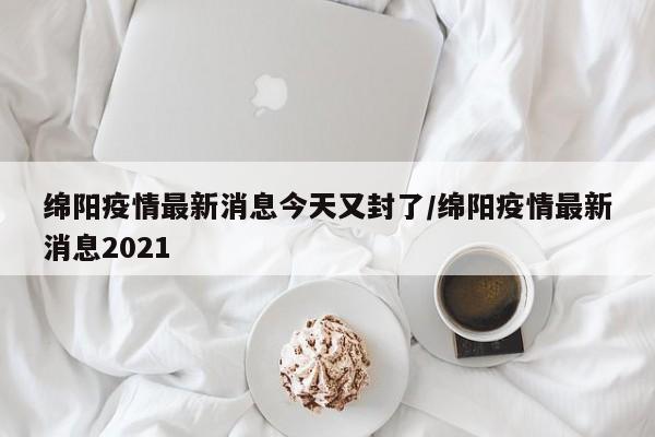 绵阳疫情最新消息今天又封了/绵阳疫情最新消息2021