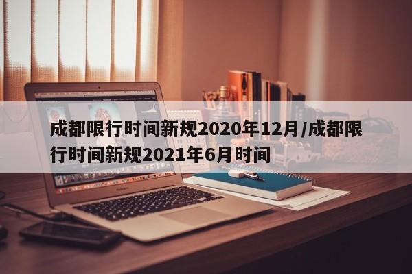 成都限行时间新规2020年12月/成都限行时间新规2021年6月时间