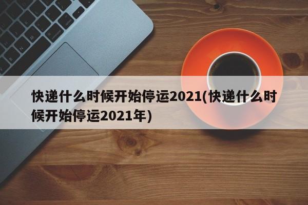 快递什么时候开始停运2021(快递什么时候开始停运2021年)