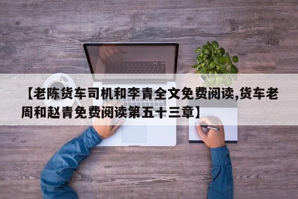 【老陈货车司机和李青全文免费阅读,货车老周和赵青免费阅读第五十三章】
