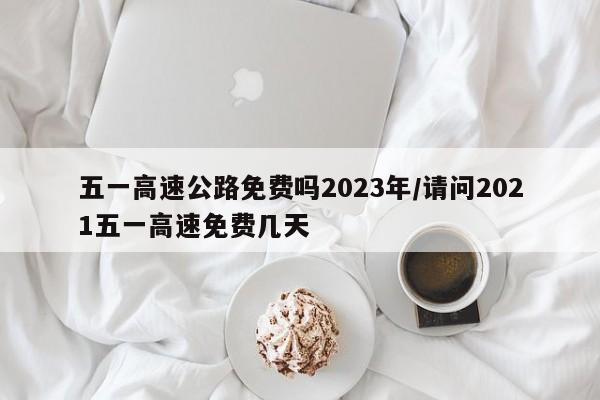 五一高速公路免费吗2023年/请问2021五一高速免费几天