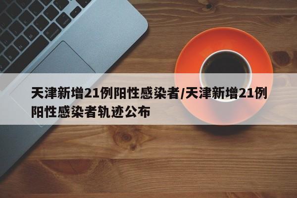 天津新增21例阳性感染者/天津新增21例阳性感染者轨迹公布
