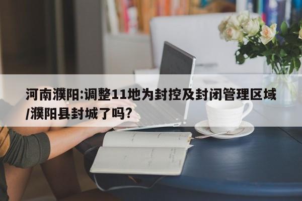 河南濮阳:调整11地为封控及封闭管理区域/濮阳县封城了吗?