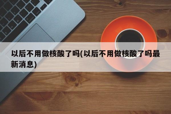 以后不用做核酸了吗(以后不用做核酸了吗最新消息)