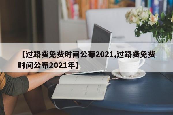 【过路费免费时间公布2021,过路费免费时间公布2021年】