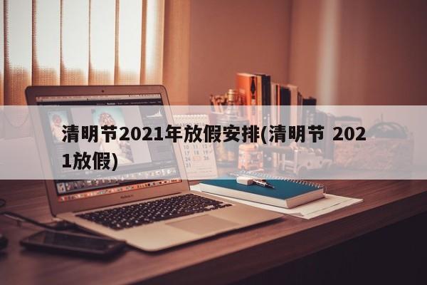 清明节2021年放假安排(清明节 2021放假)