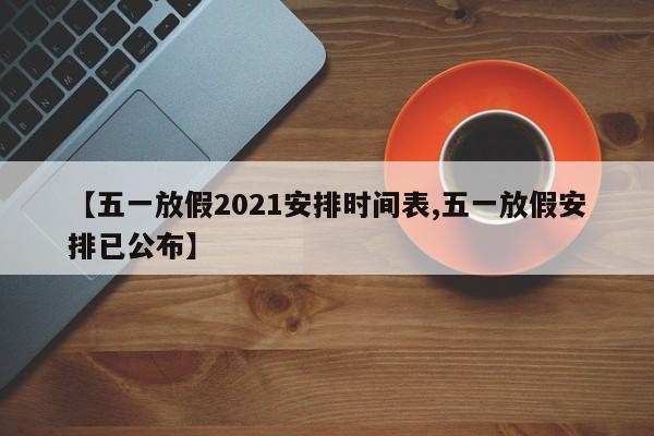 【五一放假2021安排时间表,五一放假安排已公布】
