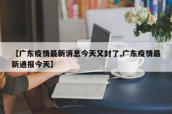 【广东疫情最新消息今天又封了,广东疫情最新通报今天】