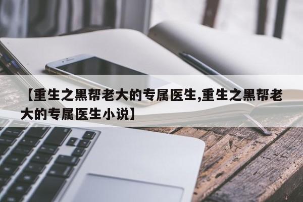 【重生之黑帮老大的专属医生,重生之黑帮老大的专属医生小说】
