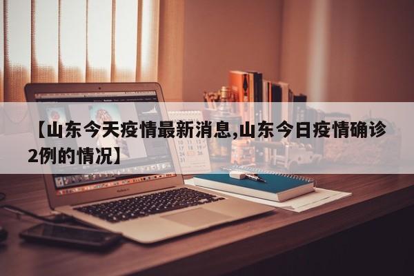 【山东今天疫情最新消息,山东今日疫情确诊2例的情况】