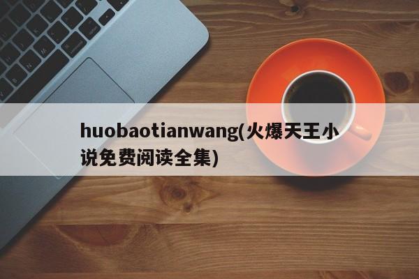 huobaotianwang(火爆天王小说免费阅读全集)
