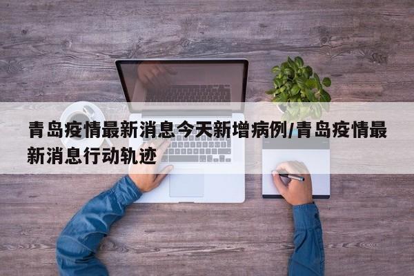青岛疫情最新消息今天新增病例/青岛疫情最新消息行动轨迹