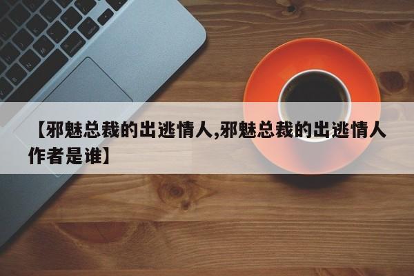 【邪魅总裁的出逃情人,邪魅总裁的出逃情人作者是谁】
