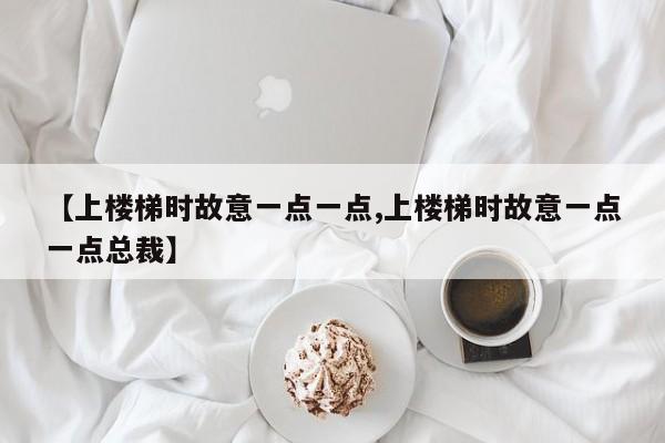 【上楼梯时故意一点一点,上楼梯时故意一点一点总裁】