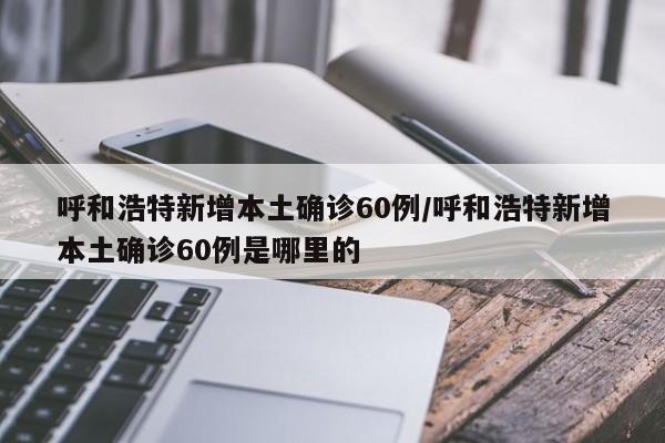 呼和浩特新增本土确诊60例/呼和浩特新增本土确诊60例是哪里的