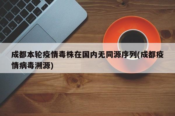 成都本轮疫情毒株在国内无同源序列(成都疫情病毒溯源)