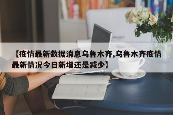 【疫情最新数据消息乌鲁木齐,乌鲁木齐疫情最新情况今日新增还是减少】