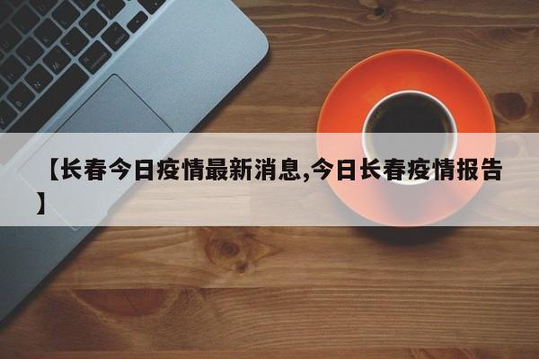 【长春今日疫情最新消息,今日长春疫情报告】
