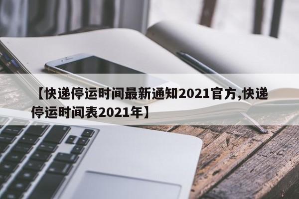 【快递停运时间最新通知2021官方,快递停运时间表2021年】
