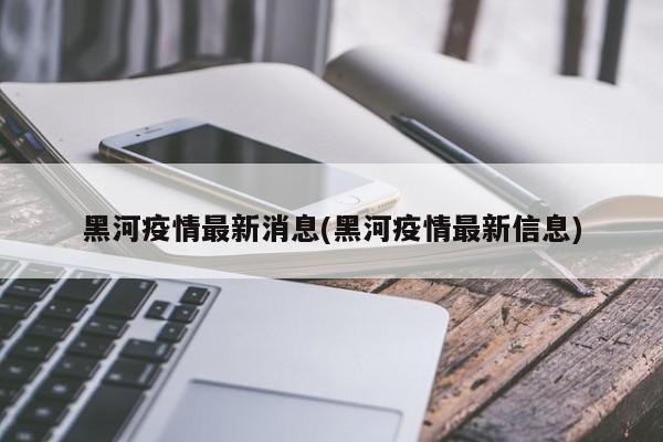 黑河疫情最新消息(黑河疫情最新信息)