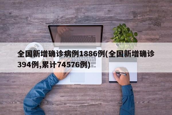 全国新增确诊病例1886例(全国新增确诊394例,累计74576例)